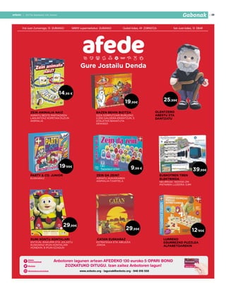 2017ko abenduaren 15a, barikua
19anbotoanboto | 2017ko abenduaren 15a, barikua
Gabonak
Frai Juan Zumarraga, 15 DURANGO SIMPLY supermerkatua DURANGO Gudari kalea, 49 ZORNOTZA San Juan kalea, 13 EIBAR
Gure Jostailu Denda
www.anboto.org · lagunak@anboto.org · 946 816 558
Anbotoren lagunen artean AFEDEKO 130 euroko 5 OPARI BONO
ZOZKATUKO DITUGU. Izan zaitez Anbotoren lagun!
19’99€
EUSKOTREN TREN
ELEKTRIKOA
NEURRIAK: 150X100 ZM.
PISTAREN LUZEERA 3,9M
PARTY & CO. JUNIOR
EUSKARAZ
ZEIN ANIMALIA NAIZ
ASMATU BESTE PARTAIDEEN
LAGUNTZAZ KOPETAN DUZUN
ANIMALIA
12’95€
LURREKO
EGURREZKO PUZZLEA
ALFABETOAREKIN
ZEIN DA ZEIN?
ASMATU AUKARIAREN
ANIMALIA-TXARTELA
BAZEN BEHIN BIZITZA
GIZA GORPUTZARI BURUZKO
2.200 GALDERA-ERANTZUN, 5
ATALETAN BANATUTA
GEHIAGO
CATAN EUSKARAZ
ESTRATEGIA ETA ABILEZIA
JOKOA
19,99€
DUNI KONTU KONTALARI
ENTZUN, IRAKURRI ETA JOLASTU
EUSKARAZ IPUIN KONTALARI
HONEKIN. 8 IPUIN EZAGUN
29,99€
14,99 €
9,99 €
OLENTZERO
ABESTU ETA
DANTZATU
25,99€
29,99€
39,99€
 