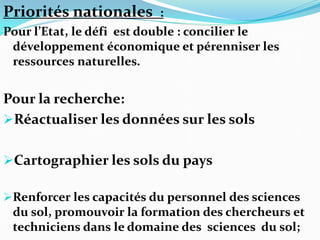 Priorités nationales :
Pour l’Etat, le défi est double : concilier le
développement économique et pérenniser les
ressources naturelles.
Pour la recherche:
Réactualiser les données sur les sols
Cartographier les sols du pays
Renforcer les capacités du personnel des sciences
du sol, promouvoir la formation des chercheurs et
techniciens dans le domaine des sciences du sol;
 