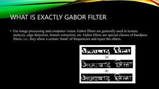 WHAT IS EXACTLY GABOR FILTER
• For image processing and computer vision, Gabor filters are generally used in texture
analysis, edge detection, feature extraction, etc. Gabor filters are special classes of bandpass
filters, i.e., they allow a certain ‘band’ of frequencies and reject the others.
 