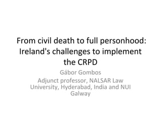  From civil death to full personhood: 
Ireland's challenges to implement 
the CRPD
Gábor Gombos
Adjunct professor, NALSAR Law 
University, Hyderabad, India and NUI 
Galway
 