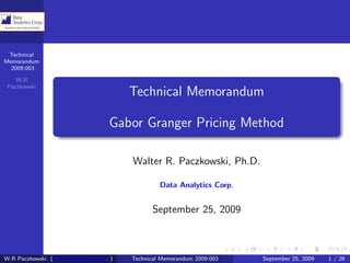 Technical
Memorandum
  2009:003

    W.R
 Paczkowski
                                         Technical Memorandum

                                    Gabor Granger Pricing Method

                                         Walter R. Paczkowski, Ph.D.

                                                  Data Analytics Corp.


                                               September 25, 2009



W.R Paczkowski (Data Analytics Corp. )   Technical Memorandum 2009:003   September 25, 2009   1 / 26
 