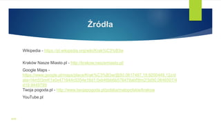 Źródła
Wikipedia - https://pl.wikipedia.org/wiki/Krak%C3%B3w
Kraków Nasze Miasto.pl - http://krakow.naszemiasto.pl/
Google Maps -
https://www.google.pl/maps/place/Krak%C3%B3w/@50.0617487,19.9200449,12z/d
ata=!4m5!3m4!1s0x471644c0354e18d1:0xb46bb6b576478abf!8m2!3d50.0646501!4
d19.9449799
Twoja pogoda.pl - http://www.twojapogoda.pl/polska/malopolskie/krakow
YouTube.pl
WSB
 