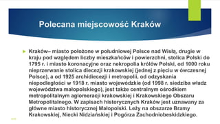 Polecana miejscowość Kraków
 Kraków– miasto położone w południowej Polsce nad Wisłą, drugie w
kraju pod względem liczby mieszkańców i powierzchni, stolica Polski do
1795 r. i miasto koronacyjne oraz nekropolia królów Polski, od 1000 roku
nieprzerwanie stolica diecezji krakowskiej (jednej z pięciu w ówczesnej
Polsce), a od 1925 archidiecezji i metropolii, od odzyskania
niepodległości w 1918 r. miasto wojewódzkie (od 1998 r. siedziba władz
województwa małopolskiego), jest także centralnym ośrodkiem
metropolitalnym aglomeracji krakowskiej i Krakowskiego Obszaru
Metropolitalnego. W zapisach historycznych Kraków jest uznawany za
główne miasto historycznej Małopolski. Leży na obszarze Bramy
Krakowskiej, Niecki Nidziańskiej i Pogórza Zachodniobeskidzkiego.
WSB
 