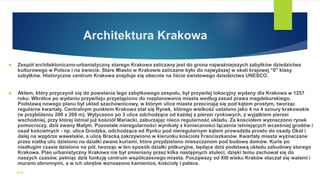 Architektura Krakowa
 Zespół architektoniczno-urbanistyczny starego Krakowa zaliczany jest do grona najważniejszych zabytków dziedzictwa
kulturowego w Polsce i na świecie. Stare Miasto w Krakowie zaliczane było do najwyższej w skali krajowej "0" klasy
zabytków. Historyczne centrum Krakowa znajduje się obecnie na liście światowego dziedzictwa UNESCO.
 Aktem, który przyczynił się do powstania tego zabytkowego zespołu, był przywilej lokacyjny wydany dla Krakowa w 1257
roku. Wkrótce po wydaniu przywileju przystąpiono do rozplanowania miasta według zasad prawa magdeburskiego.
Podstawą nowego planu był układ szachownicowy, w którym ulice miasta przecinają się pod kątem prostym, tworząc
regularne kwartały. Centralnym punktem Krakowa stał się Rynek, którego wielkość ustalono jako 4 na 4 sznury krakowskie
(w przybliżeniu 200 x 200 m). Wytyczono po 3 ulice odchodzące od każdej z pierzei rynkowych, z wyjątkiem pierzei
wschodniej, przy której istniał już kościół Mariacki, zaburzając nieco regularność układu. Za kościołem wyznaczono rynek
pomocniczy, dziś zwany Małym. Pozostałe nieregularności wynikały z konieczności łączenia istniejących wcześniej grodów i
osad kościelnych - np. ulica Grodzka, odchodząca od Rynku pod nieregularnym kątem prowadziła prosto do osady Okół i
dalej na wzgórze wawelskie, a ulicę Bracką zakrzywiono w kierunku kościoła Franciszkanów. Kwartały miasta wyznaczane
przez siatkę ulic dzielono na działki zwane kuriami, które przydzielano mieszczanom pod budowę domów. Kurie po
niedługim czasie dzielono na pół, tworząc w ten sposób działki półkuryjne, będące dziś podstawą układu zabudowy starego
Krakowa. Plan urbanistyczny Krakowa nie był zmieniany przez kilka następnych stuleci, dzięki temu zachował się do
naszych czasów, pełniąc dziś funkcję centrum współczesnego miasta. Począwszy od XIII wieku Kraków otaczał się wałami i
murami obronnymi, a w ich obrębie wznoszono kamienice, kościoły i pałace.
WSB
 
