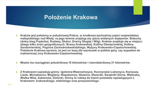 Położenie Krakowa
 Kraków jest położony w południowej Polsce, w środkowo-zachodniej części województwa
małopolskiego nad Wisłą; na jego terenie znajdują się ujścia wiślanych dopływów: Białuchy
(dolny bieg Prądnika), Rudawy, Dłubni, Drwiny Długiej i Wilgi. Kraków znajduje się w miejscu
zbiegu kilku krain geograficznych: Bramy Krakowskiej, Kotliny Oświęcimskiej, Kotliny
Sandomierskiej, Pogórza Zachodniobeskidzkiego, Wyżyny Krakowsko-Częstochowskiej.
Położenie Krakowa sprawia, że jest on bazą dla wycieczek w polskie góry, czy wypadów do
malowniczej Jury Krakowsko-Częstochowskiej.
 Miasto ma rozciągłość południkową 18 kilometrów i równoleżnikową 31 kilometrów.
 Z Krakowem sąsiadują gminy: Igołomia-Wawrzeńczyce, Kocmyrzów-Luborzyca, Koniusza,
Liszki, Michałowice, Mogilany, Niepołomice, Skawina, Słomniki, Świątniki Górne, Wieliczka,
Wielka Wieś, Zabierzów, Zielonki. Gminy te należą do trzech powiatów sąsiadujących z
Krakowem: krakowskiego, wielickiego oraz proszowickiego.
WSB
 