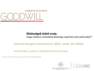 Közösségek üzleti ereje
Avagy mekkora a különböző közösségi csoportok üzleti potenciálja?*
Internet Hungary Konferencia, 2016. szept. 28. Siófok
Jelinek Gábor, partner, Goodwill Communications
*Egy kommunikációs szakember nézőpontjából
 