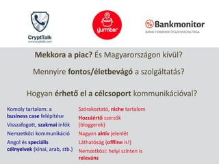Mekkora a piac? És Magyarországon kívül?
Mennyire fontos/életbevágó a szolgáltatás?
Hogyan érhető el a célcsoport kommunikációval?
Komoly tartalom: a
business case felépítése
Visszafogott, szakmai infók
Nemzetközi kommunikáció
Angol és speciális
célnyelvek (kínai, arab, stb.)
Szórakoztató, niche tartalom
Hozzáértő szerzők
(bloggerek)
Nagyon aktív jelenlét
Láthatóság (offline is!)
Nemzetközi: helyi szinten is
releváns
 