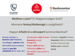 Mekkora a piac? És Magyarországon kívül?
Mennyire fontos/életbevágó a szolgáltatás?
Hogyan érhető el a célcsoport kommunikációval?
Komoly tartalom: a
business case felépítése
Visszafogott, szakmai infók
Nemzetközi kommunikáció
Angol és speciális
célnyelvek (kínai, arab, stb.)
Szórakoztató, niche tartalom
Hozzáértő szerzők
(bloggerek)
Nagyon aktív jelenlét
Láthatóság (offline is!)
Nemzetközi: helyi szinten is
releváns
Részletes, targetált tartalom
Naprakész infók és frissítések
Brutális infomennyiség
Média-szerű működés
Extrák
 