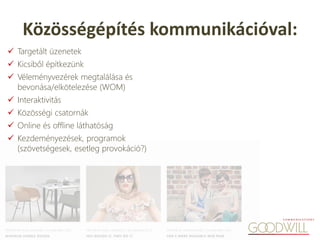  Targetált üzenetek
 Kicsiből építkezünk
 Véleményvezérek megtalálása és
bevonása/elkötelezése (WOM)
 Interaktivitás
 Közösségi csatornák
 Online és offline láthatóság
 Kezdeményezések, programok
(szövetségesek, esetleg provokáció?)
Közösségépítés kommunikációval:
 