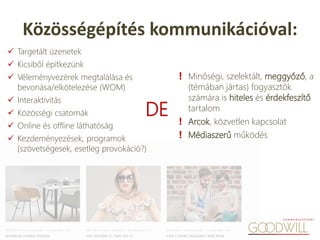  Targetált üzenetek
 Kicsiből építkezünk
 Véleményvezérek megtalálása és
bevonása/elkötelezése (WOM)
 Interaktivitás
 Közösségi csatornák
 Online és offline láthatóság
 Kezdeményezések, programok
(szövetségesek, esetleg provokáció?)
Közösségépítés kommunikációval:
❗ Minőségi, szelektált, meggyőző, a
(témában jártas) fogyasztók
számára is hiteles és érdekfeszítő
tartalom
❗ Arcok, közvetlen kapcsolat
❗ Médiaszerű működés
DE
 