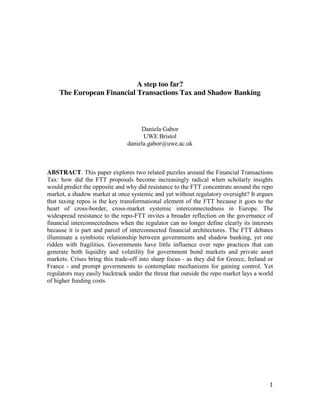 A step too far?
The European Financial Transactions Tax and Shadow Banking

Daniela Gabor
UWE Bristol
daniela.gabor@uwe.ac.uk

ABSTRACT. This paper explores two related puzzles around the Financial Transactions
Tax: how did the FTT proposals become increasingly radical when scholarly insights
would predict the opposite and why did resistance to the FTT concentrate around the repo
market, a shadow market at once systemic and yet without regulatory oversight? It argues
that taxing repos is the key transformational element of the FTT because it goes to the
heart of cross-border, cross-market systemic interconnectedness in Europe. The
widespread resistance to the repo-FTT invites a broader reflection on the governance of
financial interconnectedness when the regulator can no longer define clearly its interests
because it is part and parcel of interconnected financial architectures. The FTT debates
illuminate a symbiotic relationship between governments and shadow banking, yet one
ridden with fragilities. Governments have little influence over repo practices that can
generate both liquidity and volatility for government bond markets and private asset
markets. Crises bring this trade-off into sharp focus - as they did for Greece, Ireland or
France - and prompt governments to contemplate mechanisms for gaining control. Yet
regulators may easily backtrack under the threat that outside the repo market lays a world
of higher funding costs.

1

 