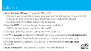 ■Azure Resource Manager : 1 template ARM unifié
■Déployer par groupe de ressource pour provisionner à la fois tout l’environnement.
■Reprise du provisionnement pour les déploiements partiels/non aboutis
■Déprovisionnement facile: suppression du groupe
■PowerShell DSC : 1 script unifié pour les ressources IaaS (VMs)
■Référencé directement dans le template ARM
■Spécifique : pour SQL Server - configuration INI, script SQL
■Site Web: package de déploiement buildé par Visual Studio (projet Cloud Deployment)
■Le tout lancé dans PowerShell (pour exécutions multiples de provisionnement)
■Artefacts (templates, package, MSI, ISO etc.) à monter dans un stockage Azure
disponible
■Azure Automation : exécution du script (**** PAS IMPLEMENTE ****)
Solution
 