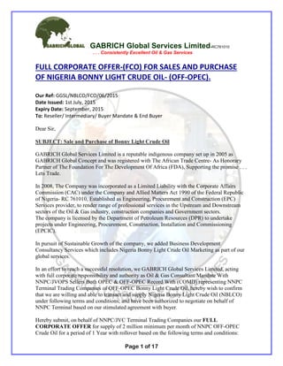 GABRICH Global Services Limited-RC761010
. . . Consistently Excellent Oil & Gas Services
Page 1 of 17
FULL CORPORATE OFFER-(FCO) FOR SALES AND PURCHASE
OF NIGERIA BONNY LIGHT CRUDE OIL- (OFF-OPEC).
Our Ref: GGSL/NBLCO/FCO/06/2015
Date Issued: 1st July, 2015
Expiry Date: September, 2015
To: Reseller/ Intermediary/ Buyer Mandate & End Buyer
Dear Sir,
SUBJECT: Sale and Purchase of Bonny Light Crude Oil
GABRICH Global Services Limited is a reputable indigenous company set up in 2005 as
GABRICH Global Concept and was registered with The African Trade Centre- As Honorary
Partner of The Foundation For The Development Of Africa (FDA), Supporting the promise . . .
Lets Trade.
In 2008, The Company was incorporated as a Limited Liability with the Corporate Affairs
Commission (CAC) under the Company and Allied Matters Act 1990 of the Federal Republic
of Nigeria- RC 761010, Established as Engineering, Procurement and Construction (EPC)
Services provider, to render range of professional services in the Upstream and Downstream
sectors of the Oil & Gas industry, construction companies and Government sectors.
The company is licensed by the Department of Petroleum Resources (DPR) to undertake
projects under Engineering, Procurement, Construction, Installation and Commissioning
(EPCIC).
In pursuit of Sustainable Growth of the company, we added Business Development
Consultancy Services which includes Nigeria Bonny Light Crude Oil Marketing as part of our
global services.
In an effort to reach a successful resolution, we GABRICH Global Services Limited, acting
with full corporate responsibility and authority as Oil & Gas Consultant/Mandate With
NNPC/JVOPS Sellers Both OPEC & OFF-OPEC Record With (COMD) representing NNPC
Terminal Trading Companies of OFF-OPEC Bonny Light Crude Oil, hereby wish to confirm
that we are willing and able to transact and supply Nigeria Bonny Light Crude Oil (NBLCO)
under following terms and conditions; and have been authorized to negotiate on behalf of
NNPC Terminal based on our stimulated agreement with buyer.
Hereby submit, on behalf of NNPC/JVC Terminal Trading Companies our FULL
CORPORATE OFFER for supply of 2 million minimum per month of NNPC OFF-OPEC
Crude Oil for a period of 1 Year with rollover based on the following terms and conditions:
 