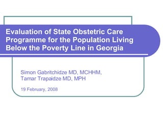 Evaluation of State Obstetric Care Programme for the Population Living Below the Poverty Line in Georgia Simon Gabritchidze MD, MCHHM,  Tamar Trapaidze MD, MPH  19 February, 2008 