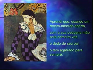 Aprendi que, quando um
recém-nascido aperta,
com a sua pequena mão,
pela primeira vez,
o dedo de seu pai,
o tem agarrado para
sempre.
 