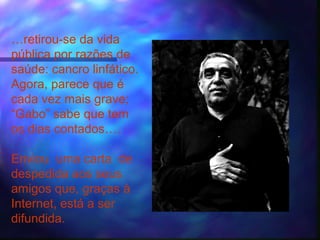 …retirou-se da vida
pública por razões de
saúde: cancro linfático.
Agora, parece que é
cada vez mais grave;
“Gabo” sabe que tem
os dias contados….

Enviou uma carta de
despedida aos seus
amigos que, graças à
Internet, está a ser
difundida.
 