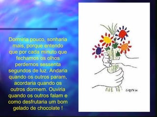 Dormiria pouco, sonharia
  mais, porque entendo
que por cada minuto que
   fechamos os olhos
   perdemos sessenta
segundos de luz. Andaria
quando os outros param,
  acordaria quando os
 outros dormem. Ouviria
quando os outros falam e
como desfrutaria um bom
  gelado de chocolate !
 
