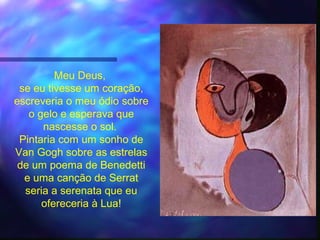 Meu Deus,
 se eu tivesse um coração,
escreveria o meu ódio sobre
   o gelo e esperava que
      nascesse o sol.
 Pintaria com um sonho de
Van Gogh sobre as estrelas
 de um poema de Benedetti
  e uma canção de Serrat
  seria a serenata que eu
      ofereceria à Lua!
 