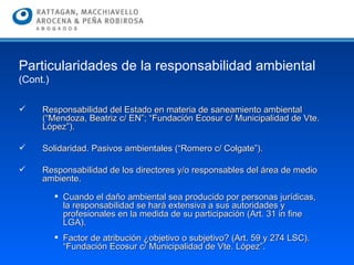 Responsabilidad del Estado en materia de saneamiento ambiental (“Mendoza, Beatriz c/ EN”; “Fundación Ecosur c/ Municipalidad de Vte. López”).  Solidaridad. Pasivos ambientales (“Romero c/ Colgate”). Responsabilidad de los directores y/o responsables del área de medio ambiente.  Cuando el daño ambiental sea producido por personas jurídicas, la responsabilidad se hará extensiva a sus autoridades y profesionales en la medida de su participación (Art. 31 in fine LGA).  Factor de atribución ¿objetivo o subjetivo? (Art. 59 y 274 LSC). “Fundación Ecosur c/ Municipalidad de Vte. López”.  Particularidades de la responsabilidad ambiental  (Cont.) 