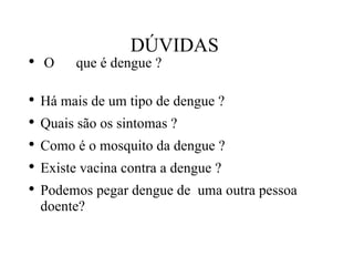 DÚVIDAS  O que é dengue ?  Há mais de um tipo de dengue ?  Quais são os sintomas ?  Como é o mosquito da dengue ? Existe vacina contra a dengue ? Podemos pegar dengue de  uma outra pessoa doente? 