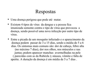 Respostas Uma doença perigosa que pode até  matar. Existem 4 tipos de vírus  da dengue e a pessoa fica  imunizada somente contra o tipo de vírus que provocou  a  doença, sendo possível uma nova infecção por outro tipo de vírus. Entre a picada de um mosquito infectado e o aparecimento da doença podem  passar de 3 a 15 dias, sendo a média de 5 a 6 dias. Os sintomas mais comuns são: dor de cabeça, febre alta (no máximo 7 dias), dor nos olhos, nos músculos e nas juntas; podem aparecer manchas  avermelhadas na pele ( parecidas com as da Rubéola ); náusea, vômito e falta de apetite. A duração da doença é em média de 5 a 7 dias .  