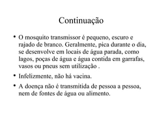 Continuação O mosquito transmissor é pequeno, escuro e rajado de branco. Geralmente, pica durante o dia, se desenvolve em locais de água parada, como lagos, poças de água e água contida em garrafas, vasos ou pneus sem utilização . Infelizmente, não há vacina. A doença não é transmitida de pessoa a pessoa, nem de fontes de água ou alimento. 