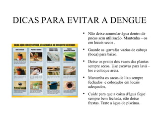 DICAS PARA EVITAR A DENGUE Não deixe acumular água dentro de pneus sem utilização. Mantenha – os em locais secos . Guarde as  garrafas vazias de cabeça (boca) para baixo. Deixe os pratos dos vasos das plantas sempre secos. Use escovas para lavá – los e coloque areia. Mantenha os sacos de lixo sempre fechados  e colocados em locais adequados. Cuide para que a caixa d'água fique  sempre bem fechada, não deixe frestas. Trate a água de piscinas. 