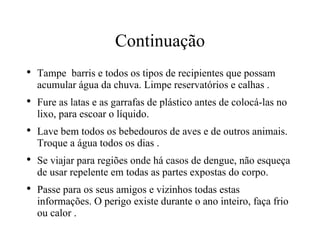 Continuação Tampe  barris e todos os tipos de recipientes que possam acumular água da chuva. Limpe reservatórios e calhas . Fure as latas e as garrafas de plástico antes de colocá-las no lixo, para escoar o líquido. Lave bem todos os bebedouros de aves e de outros animais. Troque a água todos os dias . Se viajar para regiões onde há casos de dengue, não esqueça de usar repelente em todas as partes expostas do corpo. Passe para os seus amigos e vizinhos todas estas  informações. O perigo existe durante o ano inteiro, faça frio ou calor . 