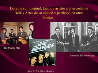 Durante su juventud, Lennon asistió a la escuela de
       Bellas Artes de su ciudad y participó en otras
                          bandas.




The Quarry Men


                                             Johnny & The Moondogs




                 John & The Silver Beetles
 