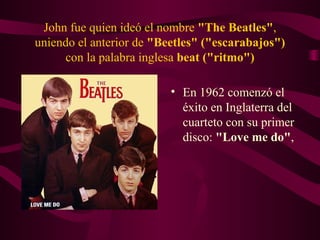 John fue quien ideó el nombre "The Beatles",
uniendo el anterior de "Beetles" ("escarabajos")
     con la palabra inglesa beat ("ritmo")

                          • En 1962 comenzó el
                            éxito en Inglaterra del
                            cuarteto con su primer
                            disco: "Love me do",
 