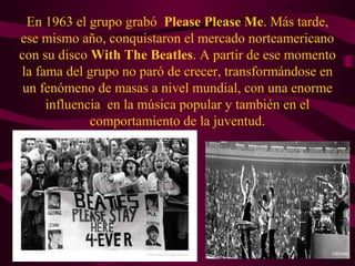 En 1963 el grupo grabó Please Please Me. Más tarde,
ese mismo año, conquistaron el mercado norteamericano
con su disco With The Beatles. A partir de ese momento
la fama del grupo no paró de crecer, transformándose en
 un fenómeno de masas a nivel mundial, con una enorme
     influencia en la música popular y también en el
             comportamiento de la juventud.
 