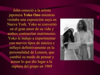John conoció a la artista
 japonesa Yoko Ono mientras
visitaba una exposición suya en
Nueva York. Yoko se convertió
  en el gran amor de su vida y
ambos contraerían matrimonio.
Yoko le indujo a experimentar
 con nuevos tipos de música e
 influyó definitivamente en la
 personalidad de Lennon, que
  cambió su modo de pensar y
   actuar lo que dio lugar a la
    ruptura del grupo en 1969
 