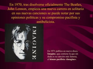 En 1970, tras disolverse oficialmente The Beatles,
John Lennon, empieza una nueva carrera en solitario
  en sus nuevas canciones se puede notar por sus
  opiniones políticas y su compromiso pacifista y
                    antibelicista.




                          En 1971 publica un nuevo disco,
                          Imagine, que contiene la que sin
                          duda es su canción más famosa,
                          el himno pacifista «Imagine».
 