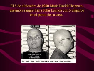 El 8 de diciembre de 1980 Mark David Chapman,
asesino a sangre fría a John Lennon con 5 disparos
              en el portal de su casa.
 