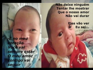 •E no meu 
coração 
Você vai 
sempre estar 
O meu amor 
contigo vai 
seguir 
Não deixe ninguém 
Tentar lhe mostrar 
Que o nosso amor 
Não vai durar 
Eles vão ver 
Eu sei... 
 