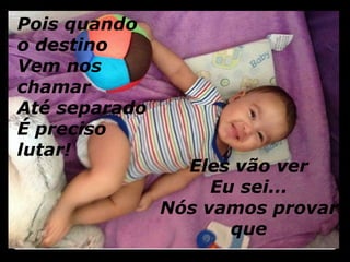 Pois quando 
o destino 
Vem nos 
chamar 
Até separado 
É preciso 
lutar! 
Eles vão ver 
Eu sei... 
Nós vamos provar 
que 
 