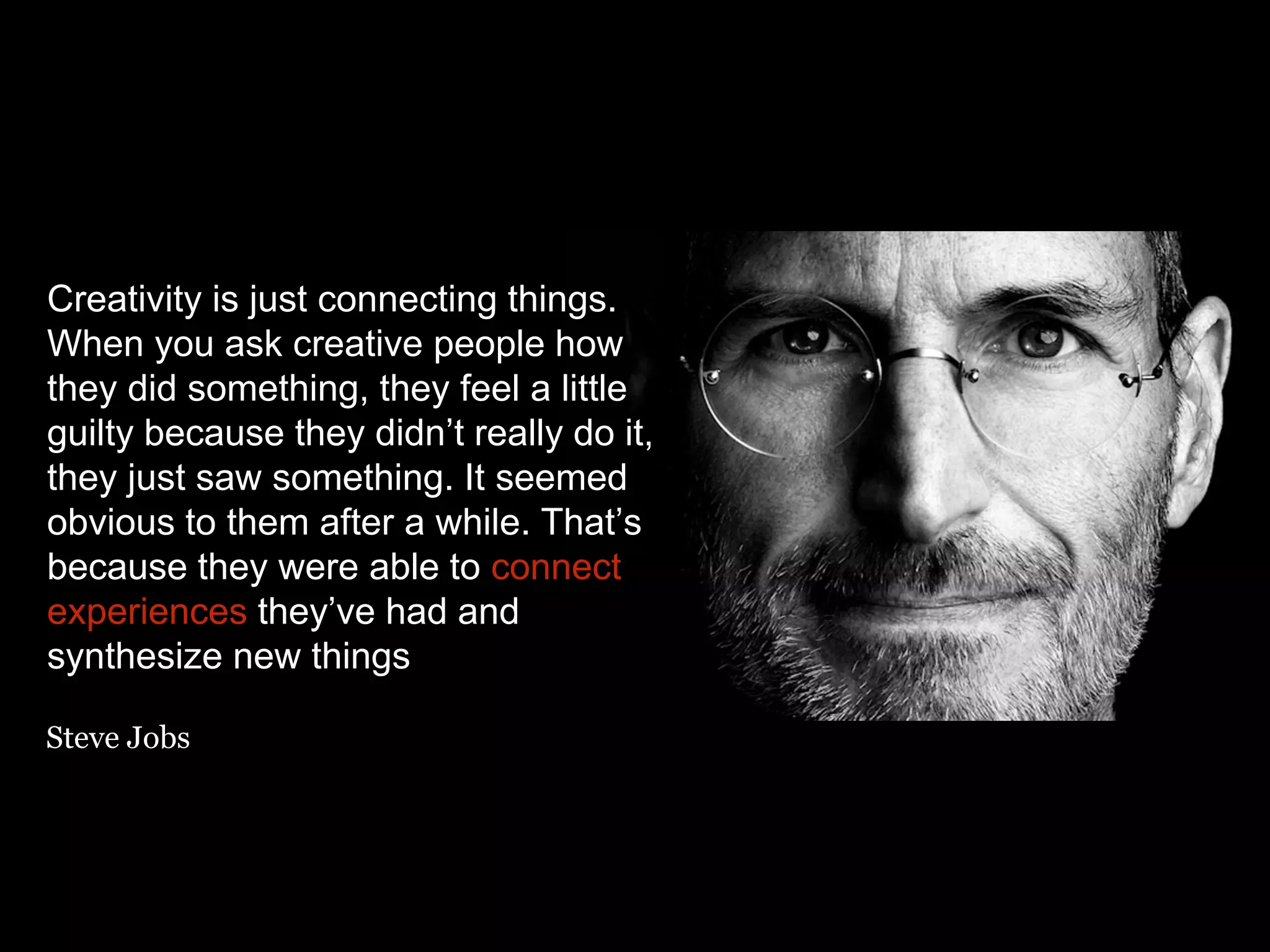 Creativity is just connecting things.
When you ask creative people how
they did something, they feel a little
guilty because they didn’t really do it,
they just saw something. It seemed
obvious to them after a while. That’s
because they were able to connect
experiences they’ve had and
synthesize new things
Steve Jobs
 