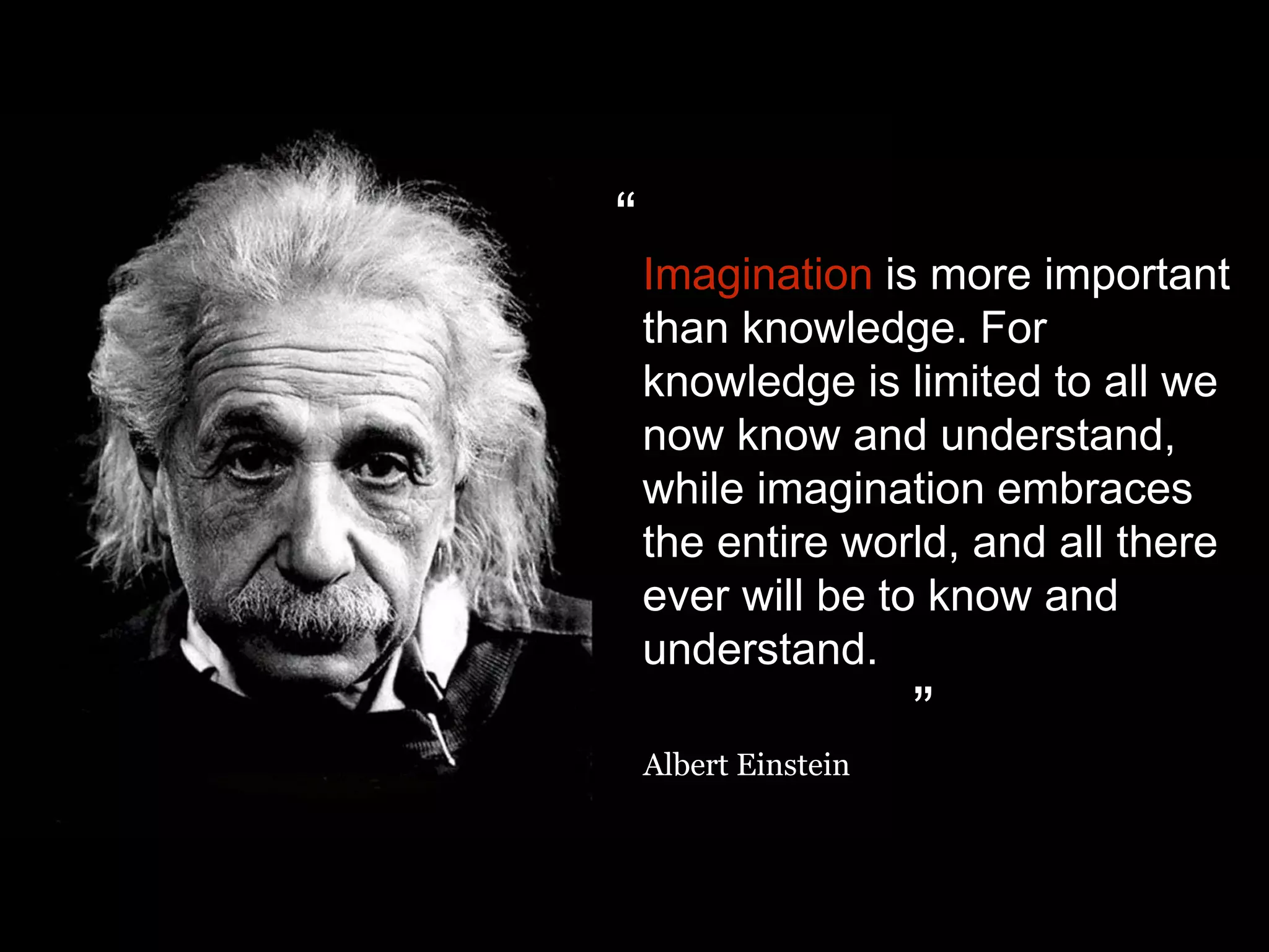 Imagination is more important
than knowledge. For
knowledge is limited to all we
now know and understand,
while imagination embraces
the entire world, and all there
ever will be to know and
understand.
Albert Einstein
“
”
 