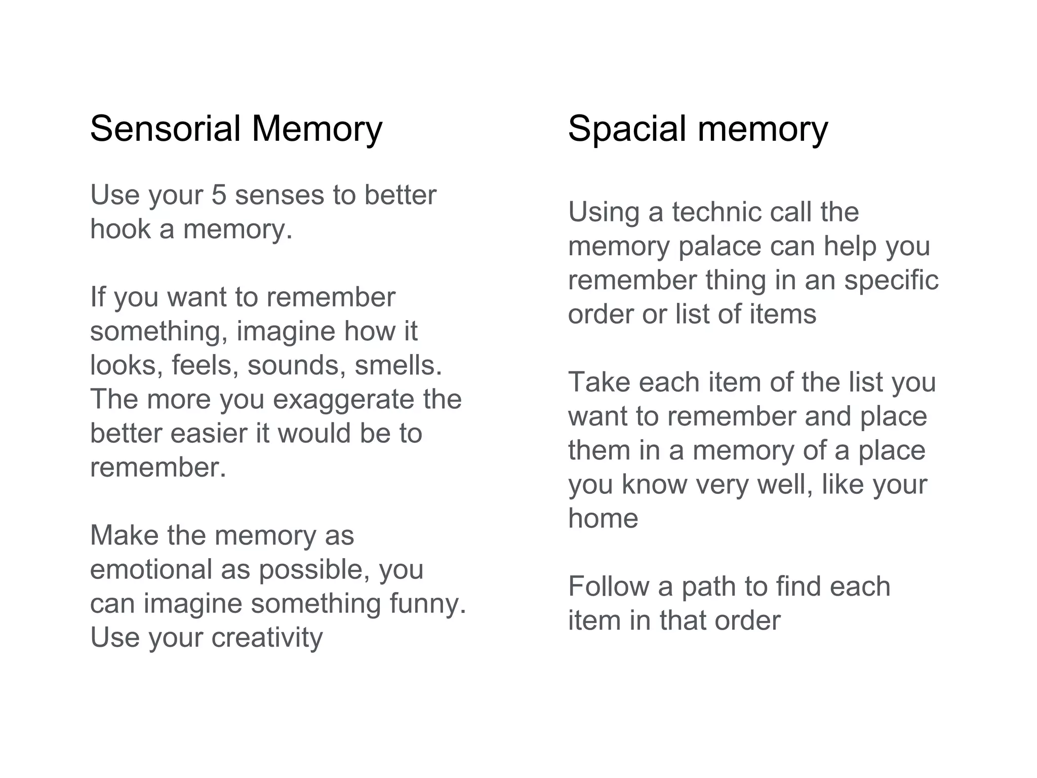 Sensorial Memory Spacial memory
Use your 5 senses to better
hook a memory.
If you want to remember
something, imagine how it
looks, feels, sounds, smells.
The more you exaggerate the
better easier it would be to
remember.
Make the memory as
emotional as possible, you
can imagine something funny.
Use your creativity
Using a technic call the
memory palace can help you
remember thing in an specific
order or list of items
Take each item of the list you
want to remember and place
them in a memory of a place
you know very well, like your
home
Follow a path to find each
item in that order
 
