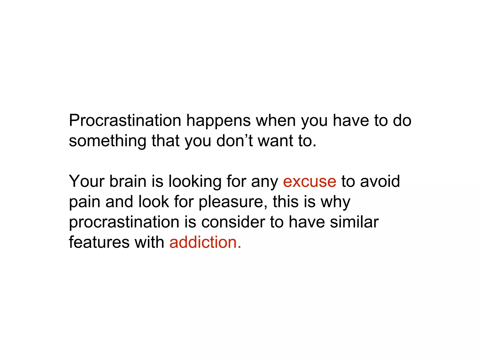 Procrastination happens when you have to do
something that you don’t want to.
Your brain is looking for any excuse to avoid
pain and look for pleasure, this is why
procrastination is consider to have similar
features with addiction.
 