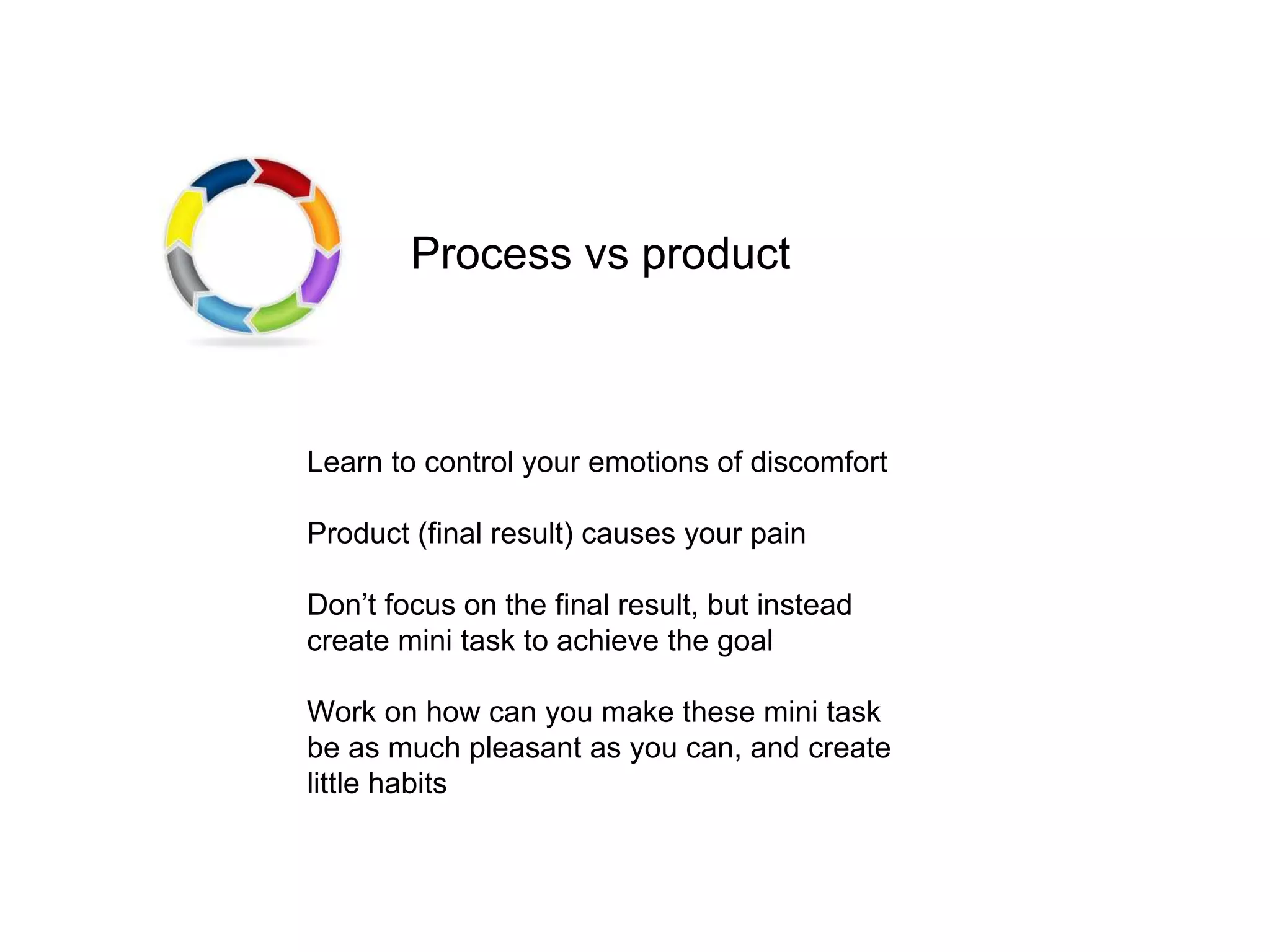 Learn to control your emotions of discomfort
Product (final result) causes your pain
Don’t focus on the final result, but instead
create mini task to achieve the goal
Work on how can you make these mini task
be as much pleasant as you can, and create
little habits
Process vs product
 