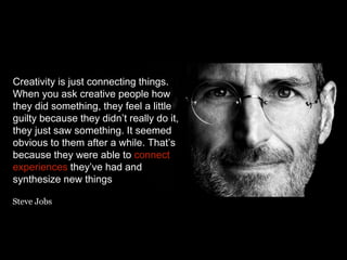 Creativity is just connecting things.
When you ask creative people how
they did something, they feel a little
guilty because they didn’t really do it,
they just saw something. It seemed
obvious to them after a while. That’s
because they were able to connect
experiences they’ve had and
synthesize new things
Steve Jobs
 