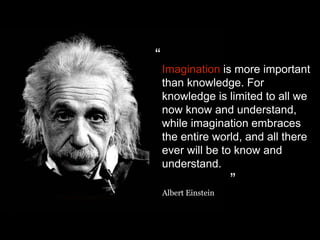 Imagination is more important
than knowledge. For
knowledge is limited to all we
now know and understand,
while imagination embraces
the entire world, and all there
ever will be to know and
understand.
Albert Einstein
“
”
 