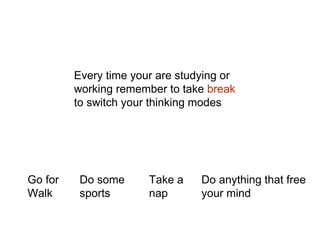 Every time your are studying or
working remember to take break
to switch your thinking modes
Go for
Walk
Do some
sports
Take a
nap
Do anything that free
your mind
 