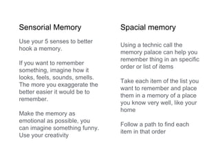Sensorial Memory Spacial memory
Use your 5 senses to better
hook a memory.
If you want to remember
something, imagine how it
looks, feels, sounds, smells.
The more you exaggerate the
better easier it would be to
remember.
Make the memory as
emotional as possible, you
can imagine something funny.
Use your creativity
Using a technic call the
memory palace can help you
remember thing in an specific
order or list of items
Take each item of the list you
want to remember and place
them in a memory of a place
you know very well, like your
home
Follow a path to find each
item in that order
 