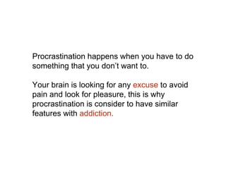Procrastination happens when you have to do
something that you don’t want to.
Your brain is looking for any excuse to avoid
pain and look for pleasure, this is why
procrastination is consider to have similar
features with addiction.
 