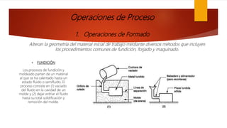 Operaciones de Proceso
1. Operaciones de Formado
Alteran la geometría del material inicial de trabajo mediante diversos métodos que incluyen
los procedimientos comunes de fundición, forjado y maquinado.
• FUNDICIÓN
Los procesos de fundición y
moldeado parten de un material
al que se ha calentado hasta un
estado fluido o semifluido. El
proceso consiste en (1) vaciado
del fluido en la cavidad de un
molde y (2) dejar enfriar el fluido
hasta su total solidificación y
remoción del molde.
 