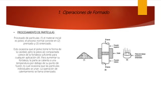 1. Operaciones de Formado
• PROCESAMIENTO DE PARTÍCULAS
Procesado de partículas: (1) el material inicial
es polvo; el proceso normal consiste en (2)
prensado y (3) sinterizado.
Esto ocasiona que el polvo tome la forma de
la cavidad, pero la pieza así compactada
carece de la fortaleza suficiente para
cualquier aplicación útil. Para aumentar su
fortaleza, la parte se calienta a una
temperatura por debajo de su punto de
fusión, lo cual ocasiona que las partículas
individuales se unan. La operación de
calentamiento se llama sinterizado.
 