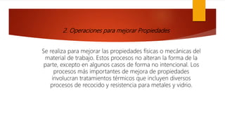 2. Operaciones para mejorar Propiedades
Se realiza para mejorar las propiedades físicas o mecánicas del
material de trabajo. Estos procesos no alteran la forma de la
parte, excepto en algunos casos de forma no intencional. Los
procesos más importantes de mejora de propiedades
involucran tratamientos térmicos que incluyen diversos
procesos de recocido y resistencia para metales y vidrio.
 