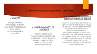 3. Operaciones de procesado de superficies
• LIMPIEZA
Incluye procesos
mecánicos y químicos
para quitar la suciedad, la
grasa y otros
contaminantes de la
superficie.
• LOS TRATAMIENTOS DE
SUPERFICIE
Incluyen tratamientos
mecánicos como el chorro de
perdigones y chorro de arena,
así como procesos físicos
como la difusión y la
implantación iónica.
• Los procesos de recubrimiento y
deposición de películas delgadas
Aplican un revestimiento de material a la
superficie exterior de la pieza de trabajo.
Los procesos comunes de revestimiento
incluyen el electrodepositado, el
anodizado del aluminio, los
recubrimientos orgánicos (conocidos
como pintura) y el esmalte de porcelana.
Los procesos de deposición de películas
delgadas incluyen la deposición química
y física de vapores para formar
revestimientos sumamente delgados de
sustancias diversas.
 